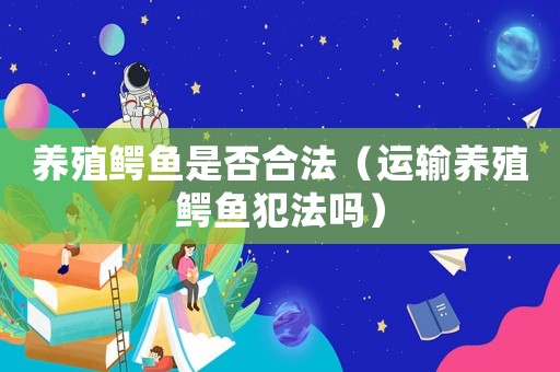 養(yǎng)殖鱷魚是否合法（運(yùn)輸養(yǎng)殖鱷魚犯法嗎）