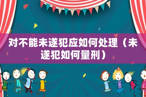 對不能未遂犯應(yīng)如何處理（未遂犯如何量刑）