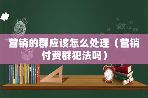 營銷的群應(yīng)該怎么處理（營銷付費群犯法嗎）