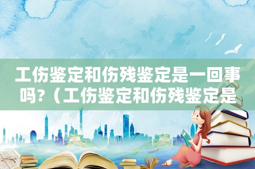 工傷鑒定和傷殘鑒定是一回事嗎?（工傷鑒定和傷殘鑒定是不是有區(qū)別）