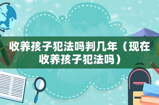 收養(yǎng)孩子犯法嗎判幾年（現(xiàn)在收養(yǎng)孩子犯法嗎）