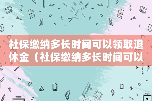 社保繳納多長時間可以領(lǐng)取退休金（社保繳納多長時間可以工傷報銷）