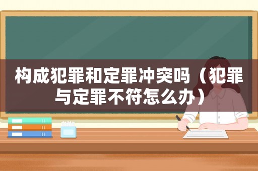 構(gòu)成犯罪和定罪沖突嗎（犯罪與定罪不符怎么辦）