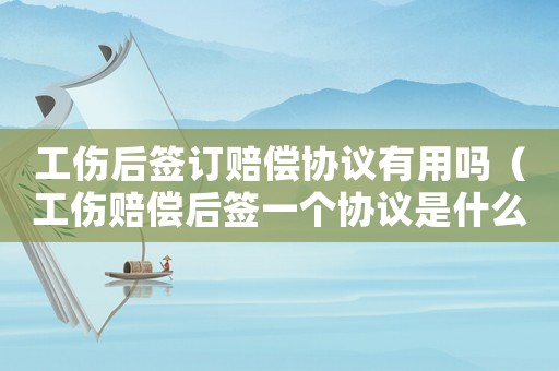 工傷后簽訂賠償協(xié)議有用嗎（工傷賠償后簽一個(gè)協(xié)議是什么）