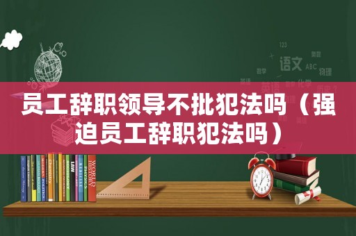 員工辭職領(lǐng)導(dǎo)不批犯法嗎（強(qiáng)迫員工辭職犯法嗎）