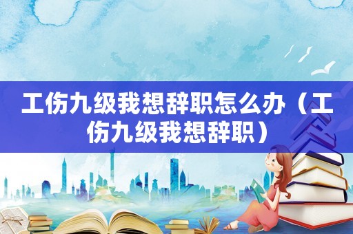 工傷九級我想辭職怎么辦（工傷九級我想辭職）