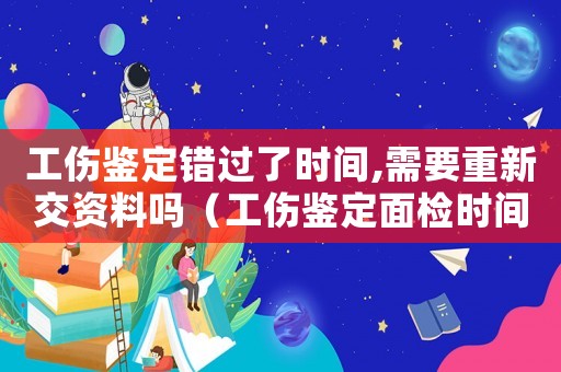 工傷鑒定錯(cuò)過(guò)了時(shí)間,需要重新交資料嗎（工傷鑒定面檢時(shí)間錯(cuò)過(guò)）