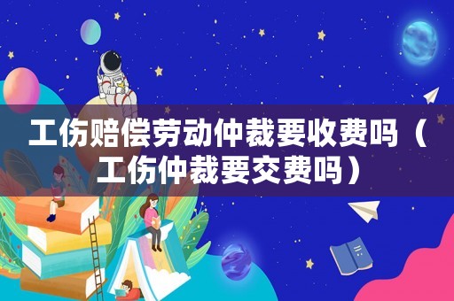 工傷賠償勞動(dòng)仲裁要收費(fèi)嗎（工傷仲裁要交費(fèi)嗎）