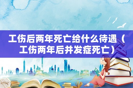 工傷后兩年死亡給什么待遇（工傷兩年后并發(fā)癥死亡）