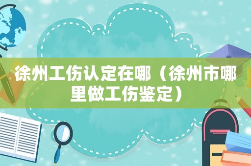 徐州工傷認定在哪（徐州市哪里做工傷鑒定）