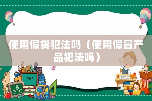 使用假貨犯法嗎（使用假冒產(chǎn)品犯法嗎）