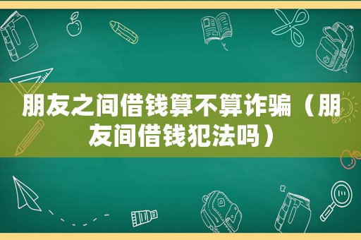 朋友之間借錢算不算詐騙（朋友間借錢犯法嗎）