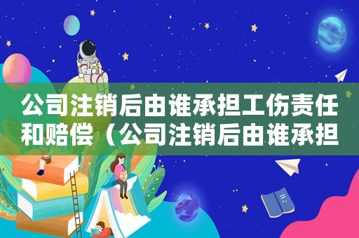 公司注銷后由誰承擔(dān)工傷責(zé)任和賠償（公司注銷后由誰承擔(dān)工傷責(zé)任）