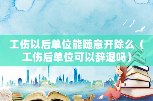 工傷以后單位能隨意開除么（工傷后單位可以辭退嗎）