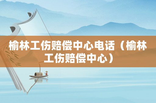 榆林工傷賠償中心電話（榆林工傷賠償中心）