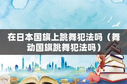 在日本國旗上跳舞犯法嗎（舞動(dòng)國旗跳舞犯法嗎）