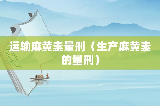 運輸麻黃素量刑（生產(chǎn)麻黃素的量刑）