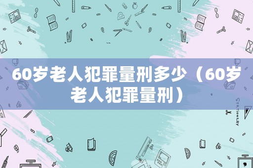 60歲老人犯罪量刑多少（60歲老人犯罪量刑）