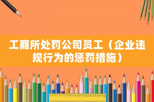 工商所處罰公司員工（企業(yè)違規(guī)行為的懲罰措施）