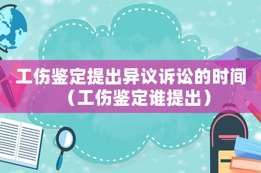 工傷鑒定提出異議訴訟的時間（工傷鑒定誰提出）