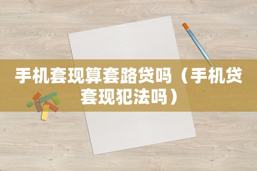 手機(jī)套現(xiàn)算套路貸嗎（手機(jī)貸套現(xiàn)犯法嗎）