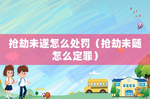 搶劫未遂怎么處罰（搶劫未隨怎么定罪）