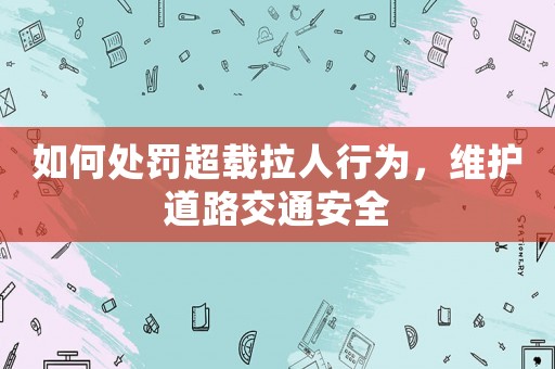 如何處罰超載拉人行為，維護(hù)道路交通安全