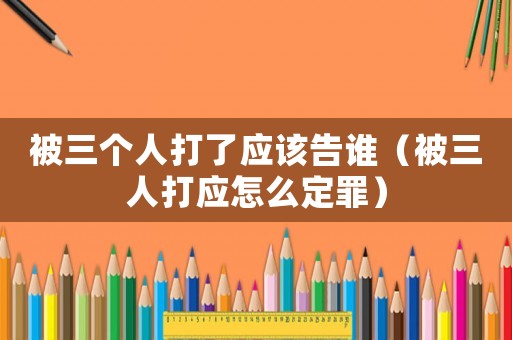 被三個(gè)人打了應(yīng)該告誰（被三人打應(yīng)怎么定罪）
