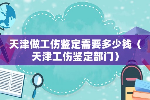 天津做工傷鑒定需要多少錢（天津工傷鑒定部門）