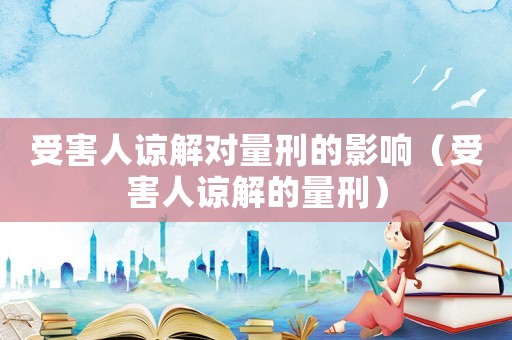 受害人諒解對(duì)量刑的影響（受害人諒解的量刑）