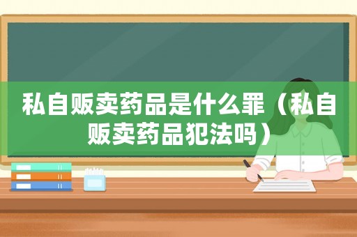 私自販賣藥品是什么罪（私自販賣藥品犯法嗎）
