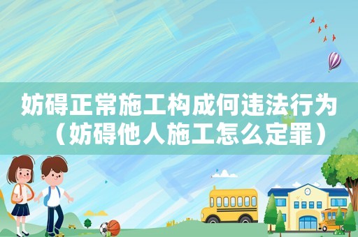 妨礙正常施工構(gòu)成何違法行為（妨礙他人施工怎么定罪）