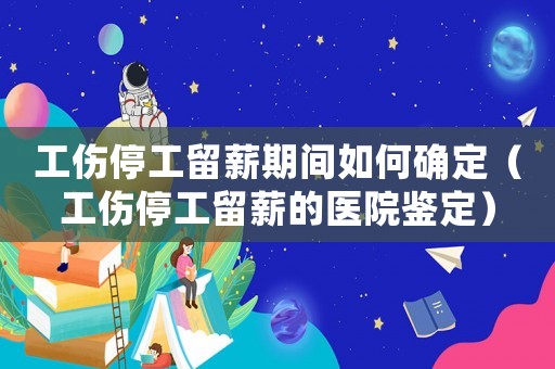 工傷停工留薪期間如何確定（工傷停工留薪的醫(yī)院鑒定）