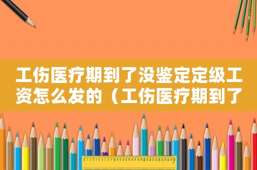 工傷醫(yī)療期到了沒鑒定定級工資怎么發(fā)的（工傷醫(yī)療期到了）