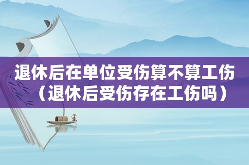 退休后在單位受傷算不算工傷（退休后受傷存在工傷嗎）