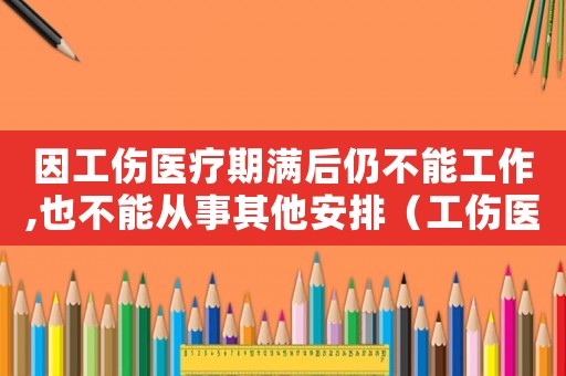 因工傷醫(yī)療期滿后仍不能工作,也不能從事其他安排（工傷醫(yī)療期滿不上班工資待遇）