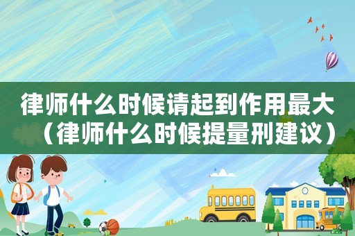 律師什么時(shí)候請(qǐng)起到作用最大（律師什么時(shí)候提量刑建議）