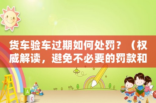 貨車驗車過期如何處罰？（權(quán)威解讀，避免不必要的罰款和損失）