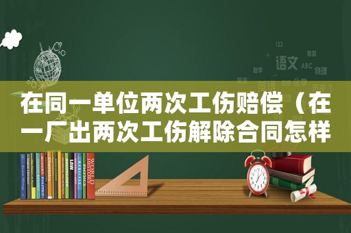 在同一單位兩次工傷賠償（在一廠出兩次工傷解除合同怎樣賠償）