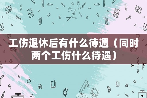 工傷退休后有什么待遇（同時(shí)兩個(gè)工傷什么待遇）