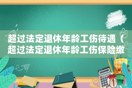 超過法定退休年齡工傷待遇（超過法定退休年齡工傷保險(xiǎn)繳納）