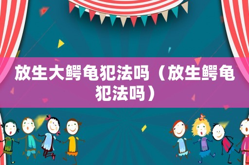 放生大鱷龜犯法嗎（放生鱷龜犯法嗎）