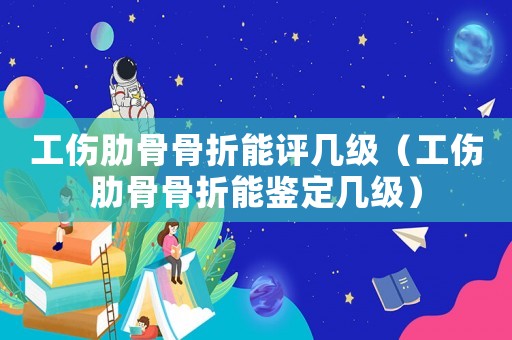 工傷肋骨骨折能評幾級（工傷肋骨骨折能鑒定幾級）
