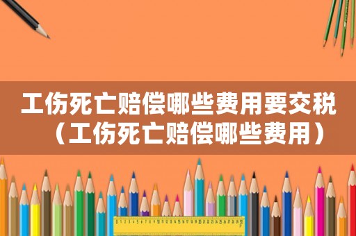 工傷死亡賠償哪些費(fèi)用要交稅（工傷死亡賠償哪些費(fèi)用）