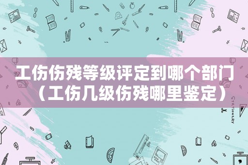 工傷傷殘等級評定到哪個部門（工傷幾級傷殘哪里鑒定）