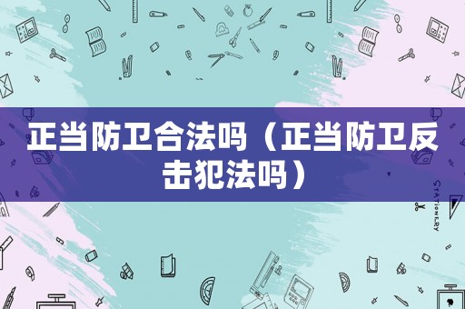 正當(dāng)防衛(wèi)合法嗎（正當(dāng)防衛(wèi)反擊犯法嗎）