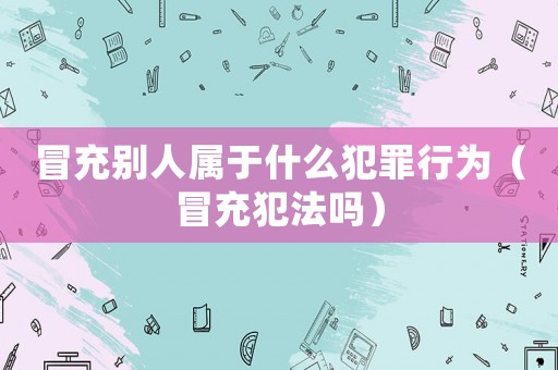 冒充別人屬于什么犯罪行為（冒充犯法嗎）