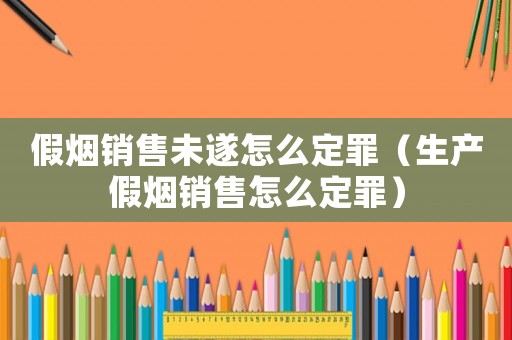 假煙銷售未遂怎么定罪（生產(chǎn)假煙銷售怎么定罪）
