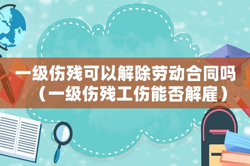 一級(jí)傷殘可以解除勞動(dòng)合同嗎（一級(jí)傷殘工傷能否解雇）