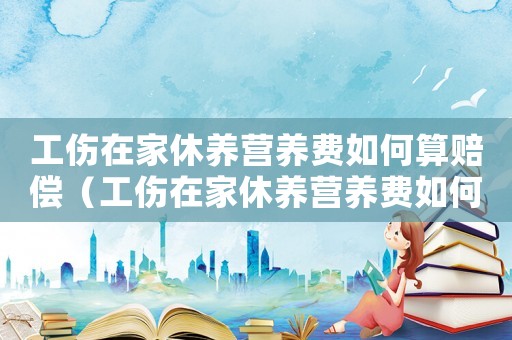 工傷在家休養(yǎng)營(yíng)養(yǎng)費(fèi)如何算賠償（工傷在家休養(yǎng)營(yíng)養(yǎng)費(fèi)如何算）
